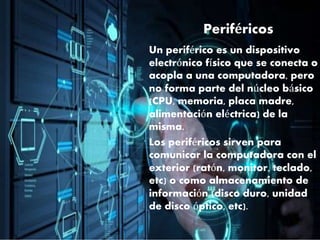 Periféricos
Un periférico es un dispositivo
electrónico físico que se conecta o
acopla a una computadora, pero
no forma parte del núcleo básico
(CPU, memoria, placa madre,
alimentación eléctrica) de la
misma.
Los periféricos sirven para
comunicar la computadora con el
exterior (ratón, monitor, teclado,
etc) o como almacenamiento de
información (disco duro, unidad
de disco óptico, etc).
 