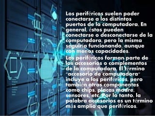 Los periféricos suelen poder
conectarse a los distintos
puertos de la computadora. En
general, éstos pueden
conectarse o desconectarse de la
computadora, pero la misma
seguiría funcionando, aunque
con menos capacidades.
Los periféricos forman parte de
los accesorios o complementos
de la computadora. El término
"accesorio de computadora"
incluye a los periféricos, pero
también otros componentes
como chips, placas madre,
sensores, etc. Por lo tanto, la
palabra accesorios es un término
más amplio que periféricos.
 