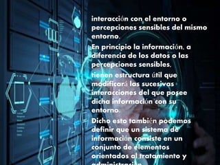interacción con el entorno o
percepciones sensibles del mismo
entorno.
En principio la información, a
diferencia de los datos o las
percepciones sensibles,
tienen estructura útil que
modificará las sucesivas
interacciones del que posee
dicha información con su
entorno.
Dicho esto también podemos
definir que un sistema de
información consiste en un
conjunto de elementos
orientados al tratamiento y
 