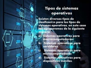 Tipos de sistemas
operativos
Existen diversos tipos de
clasificación para los tipos de
sistemas operativos, en este caso
los agruparemos de la siguiente
manera:
a) Sistemas operativos para
macrocomputadores.
b) Sistemas operativos para
servidores.
c) Sistemas operativos para
microcomputadores
d) Sistemas operativos para
dispositivos moviles.
 