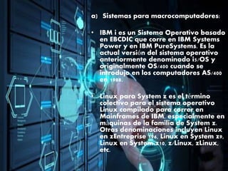 a) Sistemas para macrocomputadores:
• IBM i es un Sistema Operativo basado
en EBCDIC que corre en IBM Systems
Power y en IBM PureSystems. Es la
actual versión del sistema operativo
anteriormente denominado i5/OS y
originalmente OS/400 cuando se
introdujo en los computadores AS/400
en 1988.
• Linux para System z es el término
colectivo para el sistema operativo
Linux compilado para correr en
Mainframes de IBM, especialmente en
máquinas de la familia de System z.
Otras denominaciones incluyen Linux
en zEntreprise 196, Linux en System z9,
Linux en System z10, z/Linux, zLinux,
etc.
 