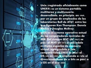 • Unix (registrado oficialmente como
UNIX®) es un sistema portable,
multitarea y multiusuario;
desarrollado, en principio, en 1969,
por un grupo de empleados de los
laboratorios Bell de AT&T, entre los
que figuran Ken Thompson, Dennis
Ritchie y Douglas McIlroy.
• z/OS es el sistema operativo actual
de las computadoras centrales de
IBM. Del sistema MVT (de 1967) se
pasó al MVS en 1974 añadiéndole
múltiples espacios de memoria
virtual, agregándole a éste
compatibilidad UNIX se pasó al
OS/390 en 1995, y ampliando a éste el
direccionamiento de 64 bits se pasó a
z/OS en el año 2000.
 