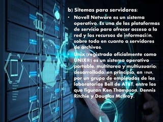 b) Sitemas para servidores:
• Novell Netware es un sistema
operativo. Es una de las plataformas
de servicio para ofrecer acceso a la
red y los recursos de información,
sobre todo en cuanto a servidores
de archivos.
• Unix (registrado oficialmente como
UNIX®) es un sistema operativo
portable, multitarea y multiusuario;
desarrollado, en principio, en 1969,
por un grupo de empleados de los
laboratorios Bell de AT&T, entre los
que figuran Ken Thompson, Dennis
Ritchie y Douglas McIlroy.
 