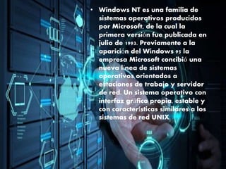 • Windows NT es una familia de
sistemas operativos producidos
por Microsoft, de la cual la
primera versión fue publicada en
julio de 1993. Previamente a la
aparición del Windows 95 la
empresa Microsoft concibió una
nueva línea de sistemas
operativos orientados a
estaciones de trabajo y servidor
de red. Un sistema operativo con
interfaz gráfica propia, estable y
con características similares a los
sistemas de red UNIX.
 