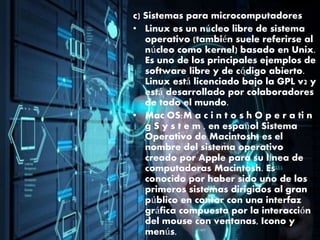 c) Sistemas para microcomputadores
• Linux es un núcleo libre de sistema
operativo (también suele referirse al
núcleo como kernel) basado en Unix.
Es uno de los principales ejemplos de
software libre y de código abierto.
Linux está licenciado bajo la GPL v2 y
está desarrollado por colaboradores
de todo el mundo.
• Mac OS:M a c i n t o s h O p e r a ti n
g S y s t e m , en español Sistema
Operativo de Macintosh) es el
nombre del sistema operativo
creado por Apple para su línea de
computadoras Macintosh. Es
conocido por haber sido uno de los
primeros sistemas dirigidos al gran
público en contar con una interfaz
gráfica compuesta por la interacción
del mouse con ventanas, Icono y
menús.
 