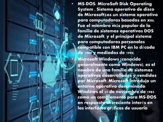 • MS-DOS: MicroSoft Disk Operating
System , Sistema operativo de disco
de Microsoft) es un sistema operativo
para computadoras basados en x86.
Fue el miembro más popular de la
familia de sistemas operativos DOS
de Microsoft, y el principal sistema
para computadoras personales
compatible con IBM PC en la década
de 1980 y mediados de 1990.
• Microsoft Windows (conocido
generalmente como Windows), es el
nombre de una familia de sistemas
operativos desarrollados y vendidos
por Microsoft. Microsoft introdujo un
entorno operativo denominado
Windows el 25 de noviembre de 1985
como un complemento para MS-DOS
en respuesta al creciente interés en
las interfaces gráficas de usuario
 
