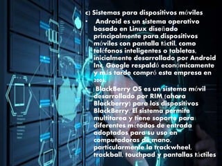 c) Sistemas para dispositivos móviles
• Android es un sistema operativo
basado en Linux diseñado
principalmente para dispositivos
móviles con pantalla táctil, como
teléfonos inteligentes o tabletas,
inicialmente desarrollado por Android
Inc. Google respaldó económicamente
y más tarde compró esta empresa en
2005.
• BlackBerry OS es un sistema móvil
desarrollado por RIM (ahora
Blackberry) para los dispositivos
BlackBerry. El sistema permite
multitarea y tiene soporte para
diferentes métodos de entrada
adoptados para su uso en
computadoras de mano,
particularmente la trackwheel,
trackball, touchpad y pantallas táctiles
 