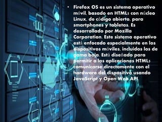 • Firefox OS es un sistema operativo
móvil, basado en HTML5 con núcleo
Linux, de código abierto, para
smartphones y tabletas. Es
desarrollado por Mozilla
Corporation. Este sistema operativo
está enfocado especialmente en los
dispositivos móviles, incluidos los de
gama baja. Está diseñado para
permitir a las aplicaciones HTML5
comunicarse directamente con el
hardware del dispositivo usando
JavaScript y Open Web API.
 