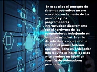 En esos años el concepto de
sistemas operativos no era
concebido en la mente de las
personas y los
programadores
interactuaban directamente
con el hardware de las
computadoras trabajando en
lenguaje máquina. Es en la
década de los 50 cuando fue
creado el primer Sistema
operativo para un ordenador
IBM 704,y no es hasta los años
70 se produce un boom en
cuestión de ordenadores
personales,
 