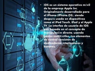 • iOS es un sistema operativo móvil
de la empresa Apple Inc.
Originalmente desarrollado para
el iPhone (iPhone OS), siendo
después usado en dispositivos
como el iPod Touch, iPad y el Apple
TV. La interfaz de usuario de iOS
está basada en el concepto de
manipulación directa, usando
gestos multitáctiles. Los elementos
de control consisten de
deslizadores, interruptores y
botones.
 