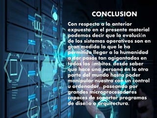CONCLUSION
Con respecto a lo anterior
expuesto en el presente material
podemos decir que la evolución
de los sistemas operativos son en
gran medida lo que le ha
permitido llegar a la humanidad
a dar pasos tan agigantados en
todos los ámbitos, desde saber
que hace una persona en la otra
parte del mundo hasta poder
manipular nuestra con un control
u ordenador, paseando por
grandes microprocesadores
capaces de soportar programas
de diseño o arquitectura.
 