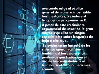 acercando estos al público
general de manera impensable
hasta entonces, creándose el
lenguaje de programación C.
A pesar de este crecimiento
exponencial de usuarios, la gran
mayoría de ellos sin ningún
conocimiento sobre lenguajes de
bajo o alto nivel.
La evolución no fue solo de los
sistemas operativos, sino
también del hardware y los
periféricos que hacían que el
uso de las computadoras al
transcurrir el tiempo fuera mas
cómodo.
 