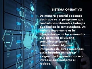 SISTEMA OPERATIVO
De manera general podemos
decir que es el programa que
controla los diferentes trabajos
que realiza la computadora. Un
trabajo importante es la
interpretación de los comandos
que permiten al usuario
comunicarse con la
computadora. Algunos
intérpretes de estos comandos
están basados en texto y
exigen que los comandos sean
introducidos mediante el
teclado.
 
