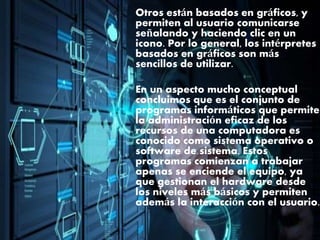 Otros están basados en gráficos, y
permiten al usuario comunicarse
señalando y haciendo clic en un
icono. Por lo general, los intérpretes
basados en gráficos son más
sencillos de utilizar.
En un aspecto mucho conceptual
concluimos que es el conjunto de
programas informáticos que permite
la administración eficaz de los
recursos de una computadora es
conocido como sistema operativo o
software de sistema. Estos
programas comienzan a trabajar
apenas se enciende el equipo, ya
que gestionan el hardware desde
los niveles más básicos y permiten
además la interacción con el usuario.
 