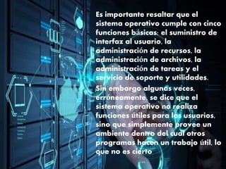 Es importante resaltar que el
sistema operativo cumple con cinco
funciones básicas: el suministro de
interfaz al usuario, la
administración de recursos, la
administración de archivos, la
administración de tareas y el
servicio de soporte y utilidades.
Sin embargo algunas veces,
erróneamente, se dice que el
sistema operativo no realiza
funciones útiles para los usuarios,
sino que simplemente provee un
ambiente dentro del cual otros
programas hacen un trabajo útil, lo
que no es cierto
 