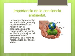 Importancia de la conciencia
ambiental.
La conciencia ambiental
es una filosofía general y
movimiento social en
relación con la
preocupación por la
conservación del medio
ambiente y la mejora del
estado del medio
ambiente. Es a menudo
representada por el color
verde.
 