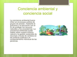 Conciencia ambiental y
conciencia social
La conciencia ambiental busca
influir en el proceso político de
grupos de presión, mediante el
activismo y la educación con el
fin de proteger los recursos
naturales y los ecosistemas. La
conciencia ambiental puede
hablar sobre nuestro entorno
natural y la gestión sostenible de
recursos a través de cambios en
las políticas públicas o el
comportamiento individual de las
personas.
 