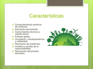 Características
 Comportamientos positivos
de conducta.
 Educación permanente.
 Conocimientos técnicos y
valores éticos.
 Enfoque global.
 Vinculación, interdependencia
y solidaridad.
 Resolución de problemas.
 Iniciativa y sentido de la
responsabilidad.
 Renovación del proceso
educativo.
 