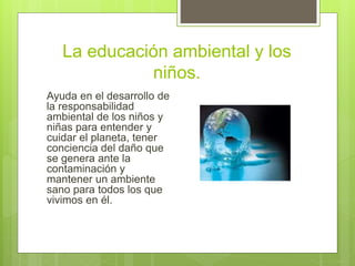 La educación ambiental y los
niños.
Ayuda en el desarrollo de
la responsabilidad
ambiental de los niños y
niñas para entender y
cuidar el planeta, tener
conciencia del daño que
se genera ante la
contaminación y
mantener un ambiente
sano para todos los que
vivimos en él.
 