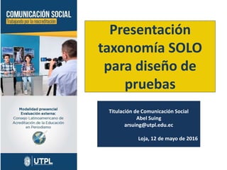 Presentación
taxonomía SOLO
para diseño de
pruebas
Titulación de Comunicación Social
Abel Suing
arsuing@utpl.edu.ec
Loja, 12 de mayo de 2016
 
