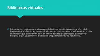 Bibliotecas virtuales
 Es importante considerar que en el concepto de biblioteca virtual está presente el efecto de la
integración de la informática y las comunicaciones cuyo exponente esencial es Internet. No se trata
solamente de que los contenidos estén en formato digital lo que prevalece en el concepto de
biblioteca digital. Los contenidos digitales son una parte necesaria pero no suficiente.
 