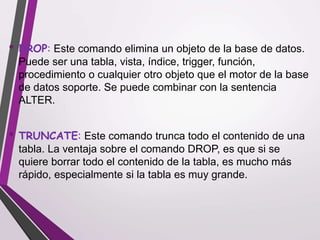 • DROP: Este comando elimina un objeto de la base de datos.
Puede ser una tabla, vista, índice, trigger, función,
procedimiento o cualquier otro objeto que el motor de la base
de datos soporte. Se puede combinar con la sentencia
ALTER.
• TRUNCATE: Este comando trunca todo el contenido de una
tabla. La ventaja sobre el comando DROP, es que si se
quiere borrar todo el contenido de la tabla, es mucho más
rápido, especialmente si la tabla es muy grande.
 