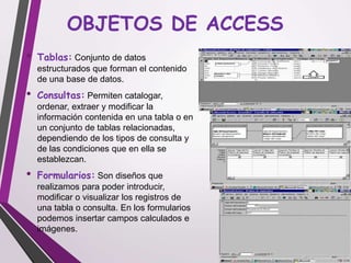 OBJETOS DE ACCESS
• Tablas: Conjunto de datos
estructurados que forman el contenido
de una base de datos.
• Consultas: Permiten catalogar,
ordenar, extraer y modificar la
información contenida en una tabla o en
un conjunto de tablas relacionadas,
dependiendo de los tipos de consulta y
de las condiciones que en ella se
establezcan.
• Formularios: Son diseños que
realizamos para poder introducir,
modificar o visualizar los registros de
una tabla o consulta. En los formularios
podemos insertar campos calculados e
imágenes.
 