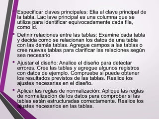 • Especificar claves principales: Elia al clave principal de
la tabla. Lac lave principal es una columna que se
utiliza para identificar equivocadamente cada fila,
como id.
• Definir relaciones entre las tablas: Examine cada tabla
y decida como se relacionan los datos de una tabla
con las demás tablas. Agregue campos a las tablas o
cree nuevas tablas para clarificar las relaciones según
sea necesario
• Ajustar el diseño: Analice el diseño para detectar
errores. Cree las tablas y agregue algunos registros
con datos de ejemplo. Compruebe si puede obtener
los resultados previstos de las tablas. Realice los
ajustes necesarias en el diseño.
• Aplicar las reglas de normalización: Aplique las reglas
de normalización de los datos para comprobar si las
tablas están estructuradas correctamente. Realice los
ajustes necesarios en las tablas.
 