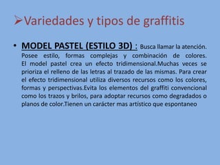 Variedades y tipos de graffitis
• MODEL PASTEL (ESTILO 3D) : Busca llamar la atención.
Posee estilo, formas complejas y combinación de colores.
El model pastel crea un efecto tridimensional​.Muchas veces se
prioriza el relleno de las letras al trazado de las mismas​. Para crear
el efecto tridimensional utiliza diversos recursos como los colores,
formas y perspectivas​.Evita los elementos del graffiti convencional
como los trazos y brilos, para adoptar recursos como degradados o
planos de color​.Tienen un carácter mas artístico que espontaneo​
 