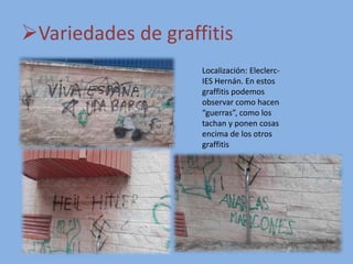 Variedades de graffitis
Localización: Eleclerc-
IES Hernán. En estos
graffitis podemos
observar como hacen
“guerras”, como los
tachan y ponen cosas
encima de los otros
graffitis
 