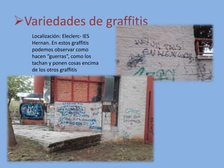 Variedades de graffitis
Localización: Eleclerc- IES
Hernan. En estos graffitis
podemos observar como
hacen “guerras”, como los
tachan y ponen cosas encima
de los otros graffitis
 