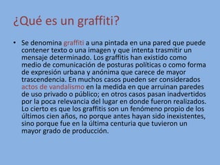 ¿Qué es un graffiti?
• Se denomina graffiti a una pintada en una pared que puede
contener texto o una imagen y que intenta trasmitir un
mensaje determinado. Los graffitis han existido como
medio de comunicación de posturas políticas o como forma
de expresión urbana y anónima que carece de mayor
trascendencia. En muchos casos pueden ser considerados
actos de vandalismo en la medida en que arruinan paredes
de uso privado o público; en otros casos pasan inadvertidos
por la poca relevancia del lugar en donde fueron realizados.
Lo cierto es que los graffitis son un fenómeno propio de los
últimos cien años, no porque antes hayan sido inexistentes,
sino porque fue en la última centuria que tuvieron un
mayor grado de producción.
 