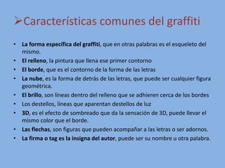 Características comunes del graffiti
• La forma específica del graffiti, que en otras palabras es el esqueleto del
mismo.
• El relleno, la pintura que llena ese primer contorno
• El borde, que es el contorno de la forma de las letras
• La nube, es la forma de detrás de las letras, que puede ser cualquier figura
geométrica.
• El brillo, son líneas dentro del relleno que se adhieren cerca de los bordes
• Los destellos, líneas que aparentan destellos de luz
• 3D, es el efecto de sombreado que da la sensación de 3D, puede llevar el
mismo color que el borde.
• Las flechas, son figuras que pueden acompañar a las letras o ser adornos.
• La firma o tag es la insigna del autor, puede ser su nombre u otra palabra.
 