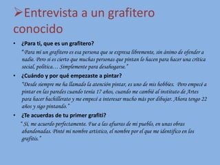 Entrevista a un grafitero
conocido
• ¿Para ti, que es un grafitero?
“Para mí un grafitero es esa persona que se expresa libremente, sin ánimo de ofender a
nadie. Pero si es cierto que muchas personas que pintan lo hacen para hacer una crítica
social, política… Simplemente para desahogarse.”
• ¿Cuándo y por qué empezaste a pintar?
“Desde siempre me ha llamado la atención pintar, es uno de mis hobbies. Pero empecé a
pintar en las paredes cuando tenía 17 años, cuando me cambié al instituto de Artes
para hacer bachillerato y me empecé a interesar mucho más por dibujar. Ahora tengo 22
años y sigo pintando.”
• ¿Te acuerdas de tu primer grafiti?
“ Sí, me acuerdo perfectamente. Fue a las afueras de mi pueblo, en unas obras
abandonadas. Pinté mi nombre artístico, el nombre por el que me identifico en los
grafitis.”
 