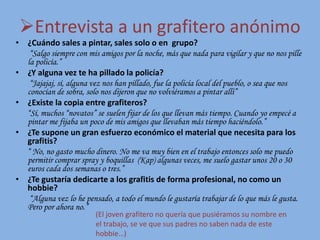Entrevista a un grafitero anónimo
• ¿Cuándo sales a pintar, sales solo o en grupo?
“Salgo siempre con mis amigos por la noche, más que nada para vigilar y que no nos pille
la policía.”
• ¿Y alguna vez te ha pillado la policía?
“Jajajaj, sí, alguna vez nos han pillado, fue la policía local del pueblo, o sea que nos
conocían de sobra, solo nos dijeron que no volviéramos a pintar allí”
• ¿Existe la copia entre grafiteros?
“Sí, muchos “novatos” se suelen fijar de los que llevan más tiempo. Cuando yo empecé a
pintar me fijaba un poco de mis amigos que llevaban más tiempo haciéndolo.”
• ¿Te supone un gran esfuerzo económico el material que necesita para los
grafitis?
“ No, no gasto mucho dinero. No me va muy bien en el trabajo entonces solo me puedo
permitir comprar spray y boquillas (Kap) algunas veces, me suelo gastar unos 20 o 30
euros cada dos semanas o tres.”
• ¿Te gustaría dedicarte a los grafitis de forma profesional, no como un
hobbie?
“Alguna vez lo he pensado, a todo el mundo le gustaría trabajar de lo que más le gusta.
Pero por ahora no.”
(El joven grafitero no quería que pusiéramos su nombre en
el trabajo, se ve que sus padres no saben nada de este
hobbie…)
 
