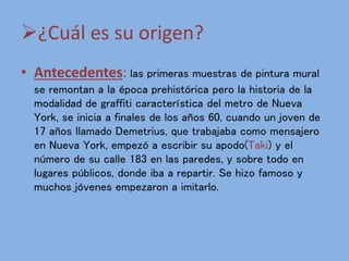 ¿Cuál es su origen?
• Antecedentes: las primeras muestras de pintura mural
se remontan a la época prehistórica pero la historia de la
modalidad de graffiti característica del metro de Nueva
York, se inicia a finales de los años 60, cuando un joven de
17 años llamado Demetrius, que trabajaba como mensajero
en Nueva York, empezó a escribir su apodo(Taki) y el
número de su calle 183 en las paredes, y sobre todo en
lugares públicos, donde iba a repartir. Se hizo famoso y
muchos jóvenes empezaron a imitarlo.
 