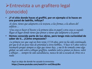 Entrevista a un grafitero legal
(conocido)
• ¿Y el sitio donde haces el graffiti, por en ejemplo si lo haces en
una pared de ladrillo, influye?
Si claro, tienes que adaptarte a la textura, a las formas, a la altura del
edificio…
Una cosa es hacer el boceto y la primera idea en papel y otra cosa es cuando
llegas al lugar donde tienes que pintar y tienes que adaptarte a la pared
• Hemos conocido parte de tus obras, pero tengo más curiosidad de
saber de ti… ¿Cómo empezaste?
La primera vez que cogí un bote tenía 17/18 años, pero no ha sido continuado,
por que le di un poco más de prioridad a otros hobbies.. Y hace 4/5 años volví a
retomarlo porque siempre es algo que tienes hay.. y me lo he tomado como algo
global, no solo volví a dibujar graffitis, también volví a pintar en lienzo, volví
a dibujar… siempre he sido autodidacta, nunca he ido a escuela de Artes ni a
nada
Aquí os dejo de donde he sacado la enrevista:
https://www.youtube.com/watch?v=-evCDbcqUBo
 
