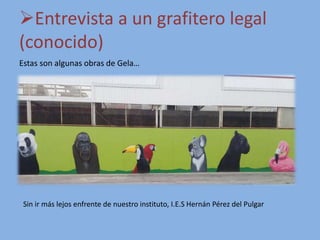 Entrevista a un grafitero legal
(conocido)
Estas son algunas obras de Gela…
Sin ir más lejos enfrente de nuestro instituto, I.E.S Hernán Pérez del Pulgar
 