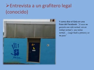 Entrevista a un grafitero legal
(conocido)
Y como dice el Gela en una
frase del Facebook: “A veces me
gustaría una vida normal, con un
trabajo normal y una rutina
normal… Luego huele a pintura y se
me pasa”
 