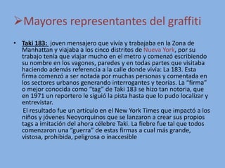 Mayores representantes del graffiti
• Taki 183: joven mensajero que vivía y trabajaba en la Zona de
Manhattan y viajaba a los cinco distritos de Nueva York, por su
trabajo tenía que viajar mucho en el metro y comenzó escribiendo
su nombre en los vagones, paredes y en todas partes que visitaba
haciendo además referencia a la calle donde vivía: La 183. Esta
firma comenzó a ser notada por muchas personas y comentada en
los sectores urbanos generando interrogantes y teorías. La “firma”
o mejor conocida como “tag” de Taki 183 se hizo tan notoria, que
en 1971 un reportero le siguió la pista hasta que lo pudo localizar y
entrevistar.
El resultado fue un artículo en el New York Times que impactó a los
niños y jóvenes Neoyorquinos que se lanzaron a crear sus propios
tags a imitación del ahora célebre Taki. La fiebre fue tal que todos
comenzaron una “guerra” de estas firmas a cual más grande,
vistosa, prohibida, peligrosa o inaccesible
 
