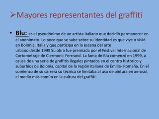 Mayores representantes del graffiti
• Blu: es el pseudónimo de un artista italiano que decidió permanecer en
el anonimato. Lo poco que se sabe sobre su identidad es que vive o vivió
en Bolonia, Italia y que participa en la escena del arte
urbano desde 1999 Su obra fue premiada por el Festival Internacional de
Cortometraje de Clermont- Ferrrand. La fama de Blu comenzó en 1999, a
causa de una serie de graffitis ilegales pintados en el centro histórico y
suburbios de Bolonia, capital de la región italiana de Emilia- Romaña. En el
comienzo de su carrera su técnica se limitaba al uso de pintura en aerosol,
el medio más común en la cultura del graffiti.
 