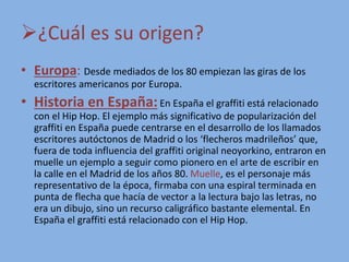 ¿Cuál es su origen?
• Europa: Desde mediados de los 80 empiezan las giras de los
escritores americanos por Europa.
• Historia en España:En España el graffiti está relacionado
con el Hip Hop. El ejemplo más significativo de popularización del
graffiti en España puede centrarse en el desarrollo de los llamados
escritores autóctonos de Madrid o los ‘flecheros madrileños’ que,
fuera de toda influencia del graffiti original neoyorkino, entraron en
muelle un ejemplo a seguir como pionero en el arte de escribir en
la calle en el Madrid de los años 80. Muelle, es el personaje más
representativo de la época, firmaba con una espiral terminada en
punta de flecha que hacía de vector a la lectura bajo las letras, no
era un dibujo, sino un recurso caligráfico bastante elemental. En
España el graffiti está relacionado con el Hip Hop.
 