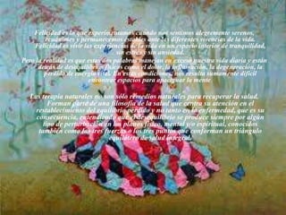 Felicidad es lo que experimentamos cuando nos sentimos alegremente serenos,
ecuánimes y permanecemos estables ante las diferentes vivencias de la vida.
Felicidad es vivir las experiencias de la vida en un espacio interior de tranquilidad,
sin estrés y sin ansiedad.
Pero la realidad es que estas dos palabras manejan en exceso nuestra vida diaria y están
detrás de desequilibrios físicos como el dolor, la inflamación, la degeneración, la
perdida de energía vital. En estas condiciones, nos resulta sumamente difícil
encontrar espacios para apaciguar la mente.
Las terapia naturales no son sólo remedios naturales para recuperar la salud.
Forman parte de una filosofía de la salud que centra su atención en el
restablecimiento del equilibrio perdido y no tanto en la enfermedad, que es su
consecuencia, entendiendo que el desequilibrio se produce siempre por algún
tipo de perturbación en los planos físico, mental y/o espiritual, conocidos
también como las tres fuerzas o los tres puntos que conforman un triángulo
equilátero de salud integral.
 