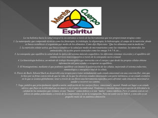 La via holística hacia la salud integral la encontramos a través de las herramientas que nos proporcionan terapias como:
1. La naturopatía, que comprende técnicas como las fitoterapia, la iridología, la oligoterapia, la hidroterapia, el campo de la nutrición, dónde
se busca restablecer el organismo por medio de los alimentos. Como dijo Hipócrates “Que los alimentos sean tu medicina”.
2. La nutrición celular activa, que busca restablecer la salud por medio de micronutrientes como las vitaminas, los minerales, los
aminoácidos, los ácidos grasos esenciales como los omega 3-6-7-9, etc…
3. La osteopatía, que equilibra la salud desde la óptica del sistema músculo-esquelético, los diferentes sistemas viscerales y el equilibrio del
sistema nervioso neurovegetativo a través de la osteopatía sacro-craneal.
4. La kinesiología holística, un método de trabajo bioenergético que interactúa con el cuerpo y que desde las propias células obtiene
información útil para ayudar a recuperar su equilibrio.
5. El biomagnetismo, mediante el que podemos equilibrar con imanes la polarización de las células, mejorando el sistema endocrino,
inmunológico y energético vital de la célula.
6. Flores de Bach. Edward Bach no desarrolló esta terapia para tratar aisladamente cada estado emocional con una concreta flor, sino que
lo hizo por su firme convicción de que la vida, de la que los diversos estados emocionales son parte intrínseca, es un estado evolutivo
en la que se avanza globalmente; tener a través de sus flores una herramienta específica para afrontar cada situación emocional es
ayudar a recorrer ese camino.
7. Yoga, palabra que principalmente significa unión, unificación de los cuerpos físico, emocional y mental. Dando así lugar a un estado
sátvico, que fluye en la felicidad que no muere y en el amor incondicional. Tendemos a vincular nuestra percepción de felicidad a la
calidad de los momentos que vivimos; si son “buenos” somos felices y si son “malos” somos infelices. Pero el camino está en ser
felices en ambas polaridades, a través de la comprensión y no de la resignación. Para mi sentir eso es YOGA, y esto sólo es un
pequeño matiz de su auténtica dimensión.
 