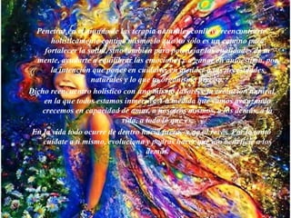 Penetrar en el mundo de las terapia naturales conlleva reencontrarte
holísticamente contigo mismo, lo que no sólo es un camino para
fortalecer la salud, sino también para potenciar las cualidades de tu
mente, ayudarte a equilibrar las emociones y a ganar en autoestima, por
la intención que pones en cuidarte, en atender a tus necesidades
naturales y lo que tu organismo precisa.
Dicho reencuentro holístico con uno mismo favorece la evolución natural
en la que todos estamos inmersos. Y a medida que vamos avanzando
crecemos en capacidad de amar, a nosotros mismos, a los demás, a la
vida, a todo lo que es.
En la vida todo ocurre de dentro hacia fuera, y no al revés. Por lo tanto
cuídate a ti mismo, evoluciona y podrás hacer que eso beneficie a los
demás.
 