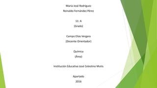 María José Rodríguez
Reinaldo Fernández Pérez
11: A
(Grado)
Campo Elías Vergara
(Docente Orientador)
Química
(Área)
Institución Educativa José Celestino Mutis
Apartado
2016
 