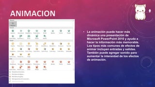 • La animación puede hacer más
dinámica una presentación de
Microsoft PowerPoint 2010 y ayuda a
hacer la información más memorable.
Los tipos más comunes de efectos de
animar incluyen entradas y salidas.
También puede agregar sonido para
aumentar la intensidad de los efectos
de animación.
 
