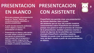 • Sirve para empezar una presentación
desde un "lienzo" blanco, sin
condicionamientos, plantillas ni
diseños predefinidos.
• A partir de ese momento podremos
incluir objetos y textos a la
presentación en blanco.
• Presentación en blanco, esta opción
se suele utilizar cuando la persona
que genera la presentación
sabe manejar bien el programa y
también cuando ninguna de las
plantillas que incorpora PowerPoint
se adapta a nuestras necesidades.
PowerPoint nos permite crear una presentación
de formas distintas, bien a través
del asistente que es muy útil cuando nuestros
conocimientos sobre PowerPoint son escasos
porque nos guiará en todo el proceso de creación
de la presentación, también podemos crearlas a
través de algunas de las plantillas que incorpora
el propio PowerPoint o plantillas nuestras.
También se puede crear la presentación desde
cero, es decir, crearla a partir de una presentación
en blanco.
 