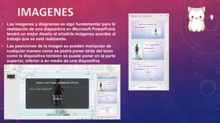 • Las imágenes y diagramas es algo fundamentar para la
realización de una diapositiva en Microsoft PowerPoint,
tendrá un mejor diseño al añadirle imágenes acordes al
trabajo que se está realizando.
• Las posiciones de la imagen se pueden manipular de
cualquier manera como se podrá poner atrás del texto
como la diapositiva también se puede poner en la parte
superior, inferior o en medio de una diapositiva
 