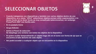 • Cuando trabajamos con diapositivas y también con varios objetos dentro de una
diapositiva, es a veces “difícil” seleccionar objetos porque están superpuestos o no
tienen fondo (al no tener fondo es muy complicado seleccionarlos), sin embargo
PowerPoint 2007 nos facilita esto:
• En la pestaña Inicio
• Grupo Edición
• Active el Panel de selección
Se despliega una ventana con todos los objetos de la diapositiva
• Si quiere ocultar temporalmente un objeto haga clic en el icono con forma de ojo que se
encuentra al lado derecho de cada objeto.
• Así podrá acceder a cualquier objeto que se encuentre en la diapositiva
 